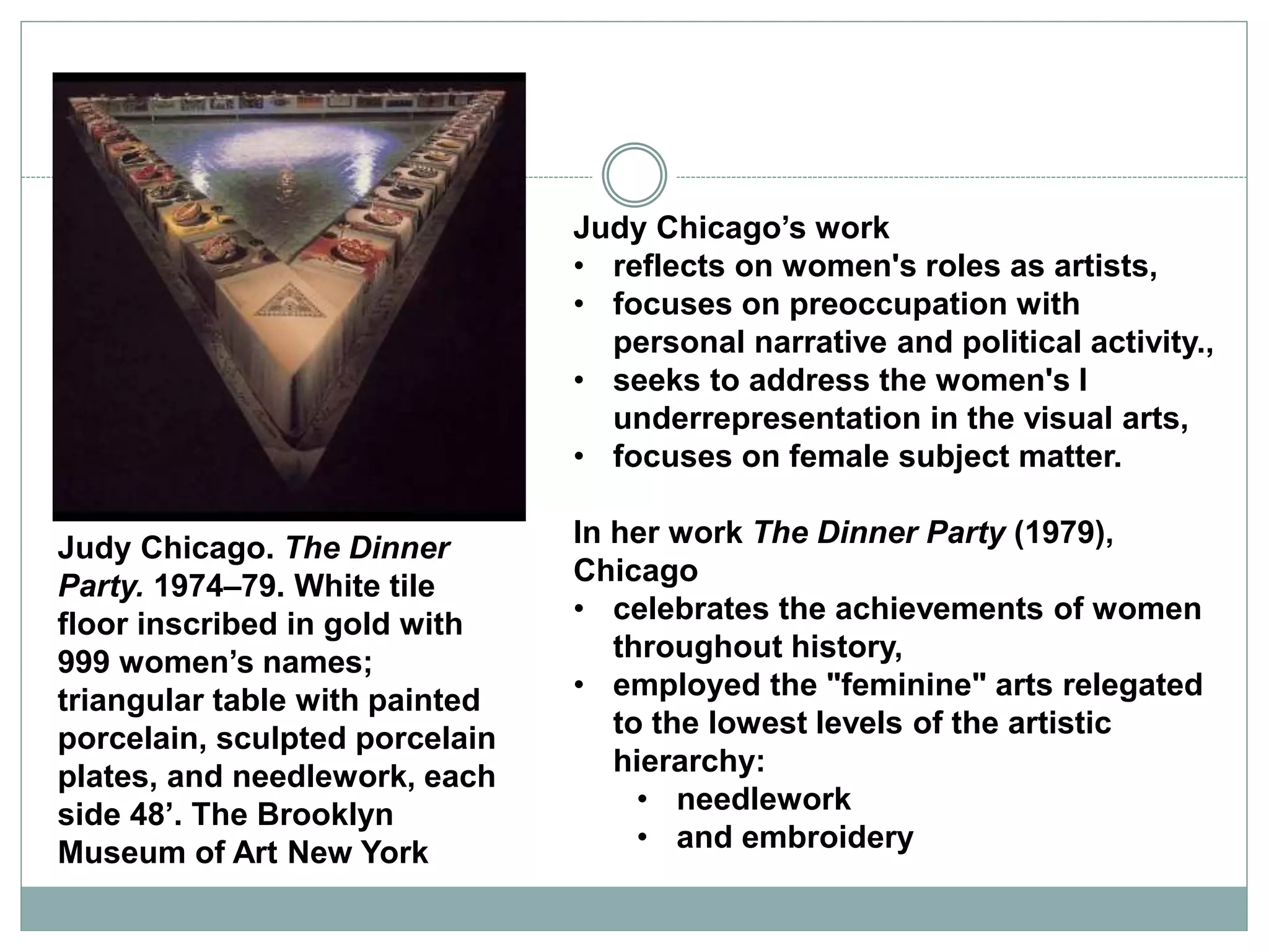 Judy Chicago’s work
• reflects on women's roles as artists,
• focuses on preoccupation with
personal narrative and political activity.,
• seeks to address the women's l
underrepresentation in the visual arts,
• focuses on female subject matter.
In her work The Dinner Party (1979),
Chicago
• celebrates the achievements of women
throughout history,
• employed the "feminine" arts relegated
to the lowest levels of the artistic
hierarchy:
• needlework
• and embroidery
Judy Chicago. The Dinner
Party. 1974–79. White tile
floor inscribed in gold with
999 women’s names;
triangular table with painted
porcelain, sculpted porcelain
plates, and needlework, each
side 48’. The Brooklyn
Museum of Art New York
 