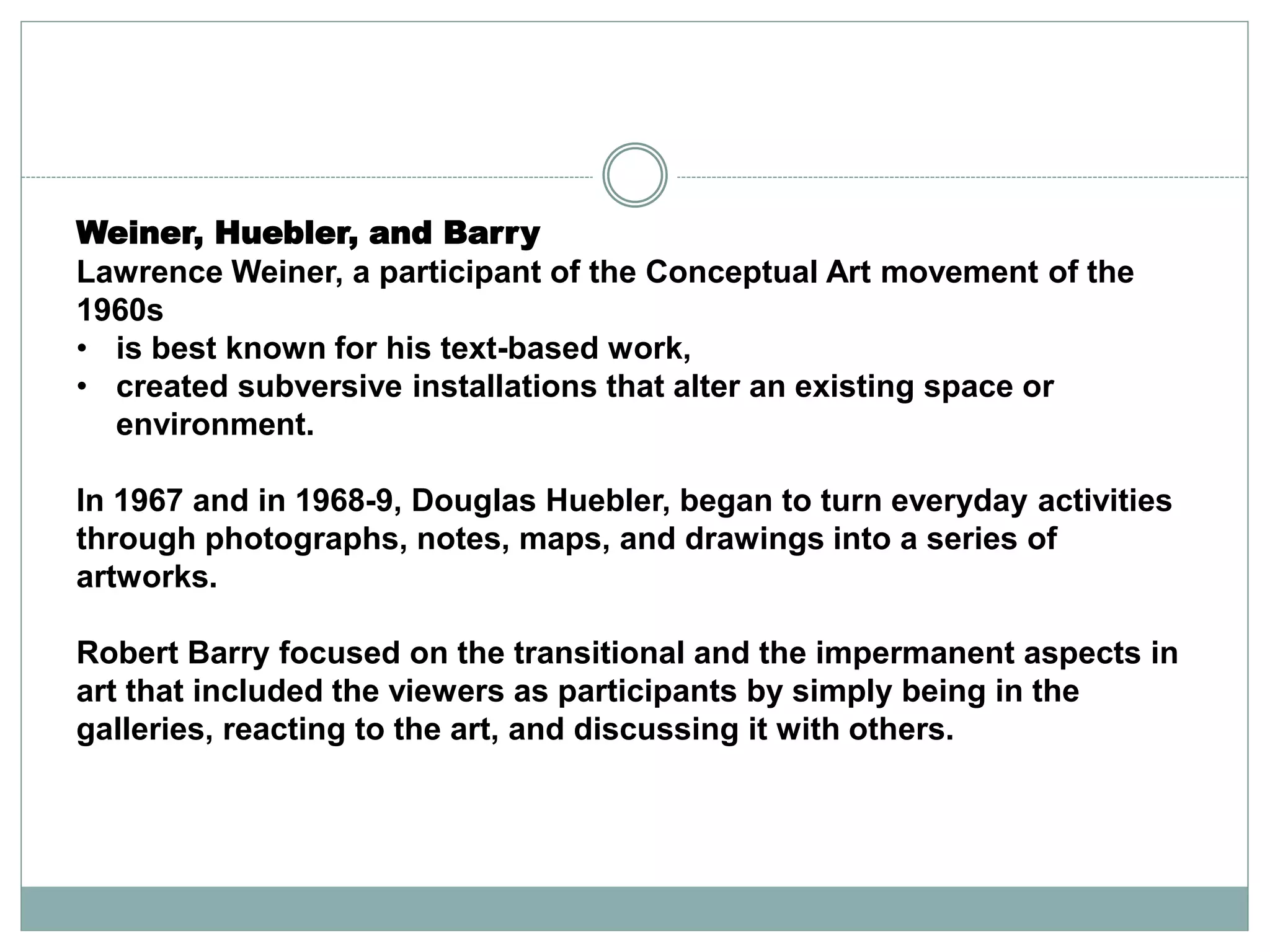 Weiner, Huebler, and Barry
Lawrence Weiner, a participant of the Conceptual Art movement of the
1960s
• is best known for his text-based work,
• created subversive installations that alter an existing space or
environment.
In 1967 and in 1968-9, Douglas Huebler, began to turn everyday activities
through photographs, notes, maps, and drawings into a series of
artworks.
Robert Barry focused on the transitional and the impermanent aspects in
art that included the viewers as participants by simply being in the
galleries, reacting to the art, and discussing it with others.
 