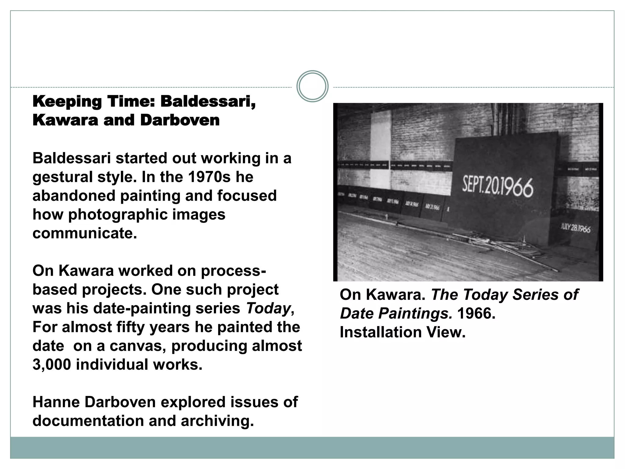 Man
On Kawara. The Today Series of
Date Paintings. 1966.
Installation View.
Keeping Time: Baldessari,
Kawara and Darboven
Baldessari started out working in a
gestural style. In the 1970s he
abandoned painting and focused
how photographic images
communicate.
On Kawara worked on process-
based projects. One such project
was his date-painting series Today,
For almost fifty years he painted the
date on a canvas, producing almost
3,000 individual works.
Hanne Darboven explored issues of
documentation and archiving.
 