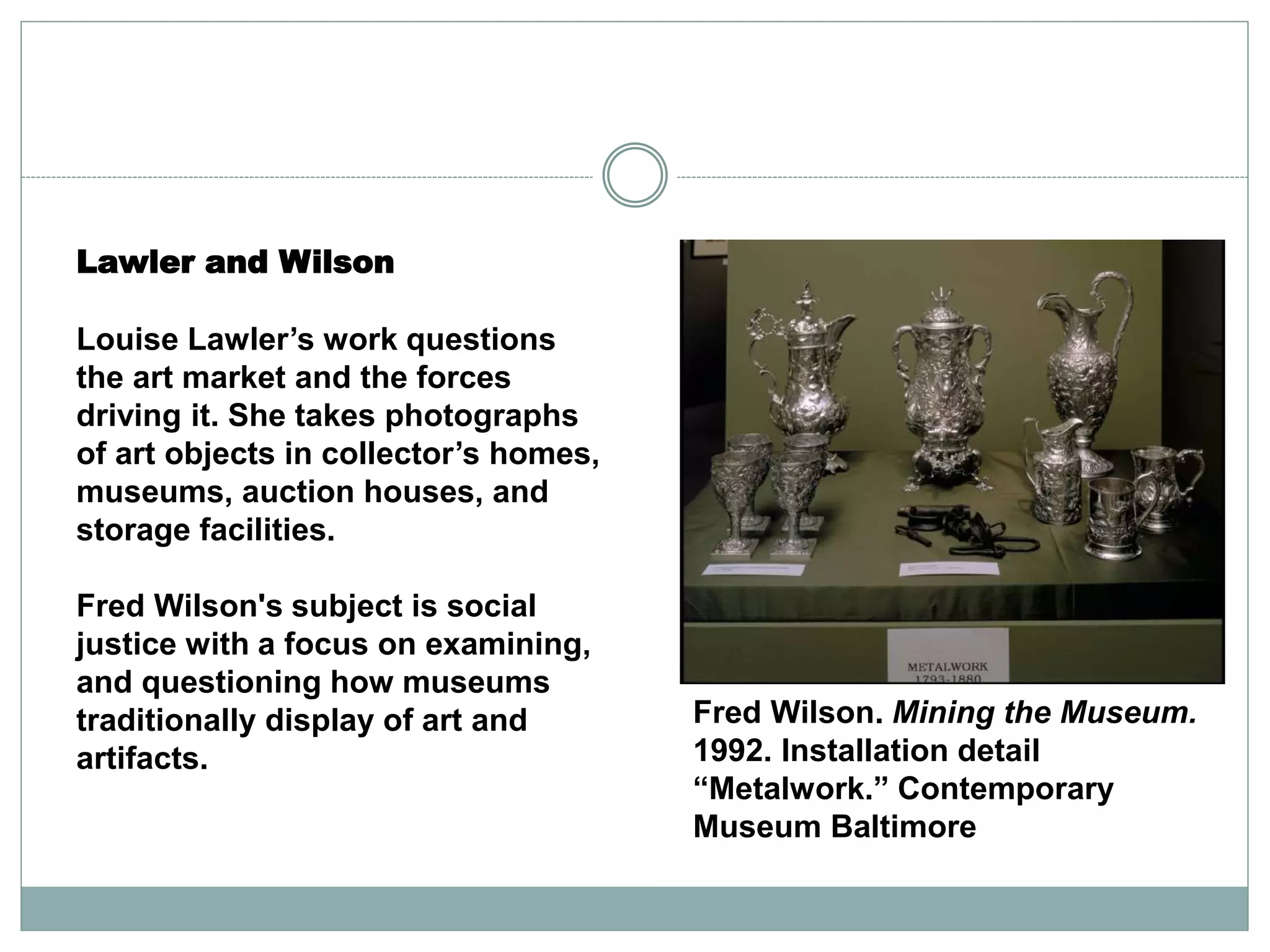 Lawler and Wilson
Louise Lawler’s work questions
the art market and the forces
driving it. She takes photographs
of art objects in collector’s homes,
museums, auction houses, and
storage facilities.
Fred Wilson's subject is social
justice with a focus on examining,
and questioning how museums
traditionally display of art and
artifacts.
Fred Wilson. Mining the Museum.
1992. Installation detail
“Metalwork.” Contemporary
Museum Baltimore
 