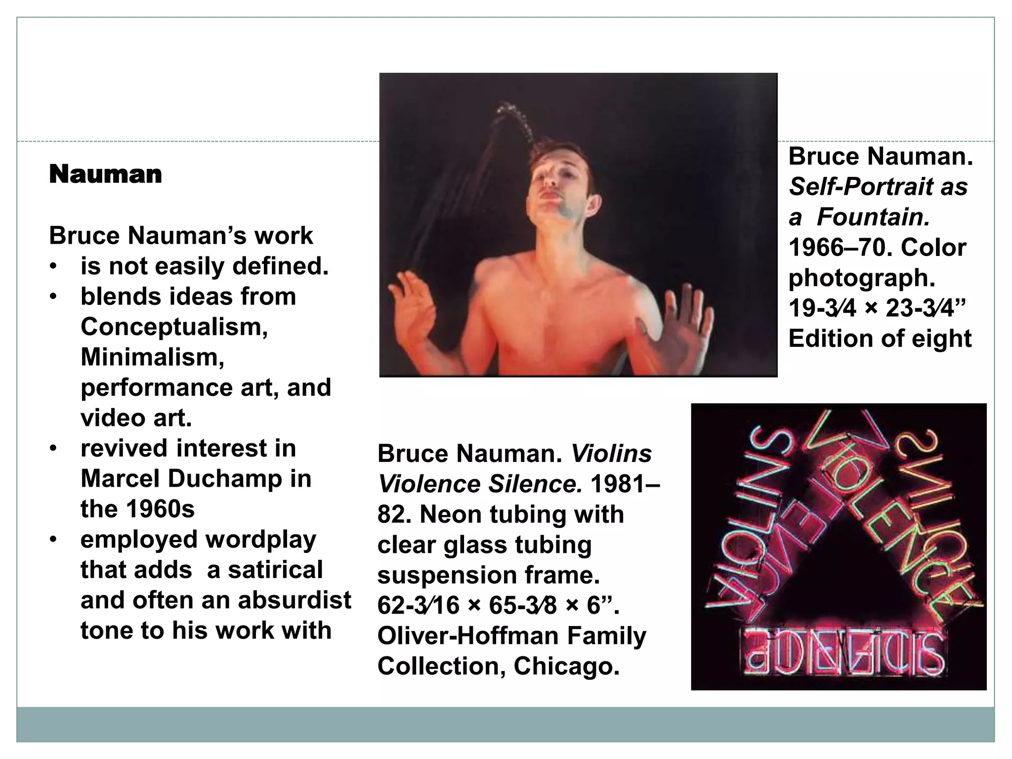 Nauman
Bruce Nauman’s work
• is not easily defined.
• blends ideas from
Conceptualism,
Minimalism,
performance art, and
video art.
• revived interest in
Marcel Duchamp in
the 1960s
• employed wordplay
that adds a satirical
and often an absurdist
tone to his work with
Bruce Nauman.
Self-Portrait as
a Fountain.
1966–70. Color
photograph.
19-3⁄4 × 23-3⁄4”
Edition of eight
Bruce Nauman. Violins
Violence Silence. 1981–
82. Neon tubing with
clear glass tubing
suspension frame.
62-3⁄16 × 65-3⁄8 × 6”.
Oliver-Hoffman Family
Collection, Chicago.
 