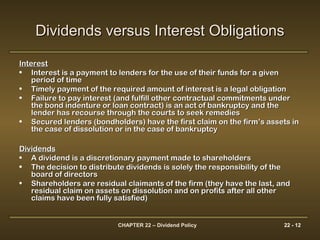 CHAPTER 22 – Dividend Policy 22 - 12
Dividends versus Interest ObligationsDividends versus Interest Obligations
InterestInterest
• Interest is a payment to lenders for the use of their funds for a givenInterest is a payment to lenders for the use of their funds for a given
period of timeperiod of time
• Timely payment of the required amount of interest is a legal obligationTimely payment of the required amount of interest is a legal obligation
• Failure to pay interest (and fulfill other contractual commitments underFailure to pay interest (and fulfill other contractual commitments under
the bond indenture or loan contract) is an act of bankruptcy and thethe bond indenture or loan contract) is an act of bankruptcy and the
lender has recourse through the courts to seek remedieslender has recourse through the courts to seek remedies
• Secured lenders (bondholders) have the first claim on the firm’s assets inSecured lenders (bondholders) have the first claim on the firm’s assets in
the case of dissolution or in the case of bankruptcythe case of dissolution or in the case of bankruptcy
DividendsDividends
• A dividend is a discretionary payment made to shareholdersA dividend is a discretionary payment made to shareholders
• The decision to distribute dividends is solely the responsibility of theThe decision to distribute dividends is solely the responsibility of the
board of directorsboard of directors
• Shareholders are residual claimants of the firm (they have the last, andShareholders are residual claimants of the firm (they have the last, and
residual claim on assets on dissolution and on profits after all otherresidual claim on assets on dissolution and on profits after all other
claims have been fully satisfied)claims have been fully satisfied)
 