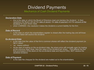 CHAPTER 22 – Dividend Policy 22 - 15
Dividend PaymentsDividend Payments
Mechanics of Cash Dividend PaymentsMechanics of Cash Dividend Payments
Declaration DateDeclaration Date
– this is the date on which the Board of Directors meet and declare the dividend. In theirthis is the date on which the Board of Directors meet and declare the dividend. In their
resolution the Board will set theresolution the Board will set the date of recorddate of record, the, the date of paymentdate of payment and theand the amount of theamount of the
dividenddividend for each share class.for each share class.
– when CARRIED, this resolution makes the dividend a current liability for the firm.when CARRIED, this resolution makes the dividend a current liability for the firm.
Date of RecordDate of Record
– is the date on which the shareholders register is closed after the trading day and all thoseis the date on which the shareholders register is closed after the trading day and all those
who are listed will receive the dividend.who are listed will receive the dividend.
Ex dividend DateEx dividend Date
– is the date that the value of the firm’s common shares will reflect the dividend payment (ie.is the date that the value of the firm’s common shares will reflect the dividend payment (ie.
fall in value)fall in value)
– ‘‘ex’ means without.ex’ means without.
– At the start of trading on the ex-dividend date, the share price will normally open for tradingAt the start of trading on the ex-dividend date, the share price will normally open for trading
at the previous days close, less the value of the dividend per share. This reflects the factat the previous days close, less the value of the dividend per share. This reflects the fact
that purchasers of the stock on the ex-dividend date and beyond WILL NOT receive thethat purchasers of the stock on the ex-dividend date and beyond WILL NOT receive the
declared dividend.declared dividend.
Date of PaymentDate of Payment
– is the date the cheques for the dividend are mailed out to the shareholders.is the date the cheques for the dividend are mailed out to the shareholders.
 