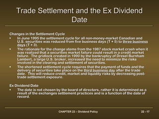 CHAPTER 22 – Dividend Policy 22 - 17
Changes in the Settlement CycleChanges in the Settlement Cycle
• In June 1995 the settlement cycle for all non-money-market Canadian andIn June 1995 the settlement cycle for all non-money-market Canadian and
U.S. securities was reduced from five business days (T + 5) toU.S. securities was reduced from five business days (T + 5) to three businessthree business
daysdays (T + 3).(T + 3).
• The rationale for the change stems from the 1987 stock market crash when itThe rationale for the change stems from the 1987 stock market crash when it
was realized that a securities market failure could result in a credit marketwas realized that a securities market failure could result in a credit market
failure. The gridlock created in 1990 by the bankruptcy of Drexel Burnhamfailure. The gridlock created in 1990 by the bankruptcy of Drexel Burnham
Lambert, a large U.S. broker, increased the need to minimize the risksLambert, a large U.S. broker, increased the need to minimize the risks
involved in the clearing and settlement of securities.involved in the clearing and settlement of securities.
• The shortened settlement cycle requires that the payment of funds and theThe shortened settlement cycle requires that the payment of funds and the
delivery of securities take place on thedelivery of securities take place on the third business daythird business day after the tradeafter the trade
date. This will reduce credit, market and liquidity risks by decreasing post-date. This will reduce credit, market and liquidity risks by decreasing post-
trade settlement exposure.trade settlement exposure.
Ex Dividend DateEx Dividend Date
• The date is not chosen by the board of directors, rather it is determined as aThe date is not chosen by the board of directors, rather it is determined as a
result of the exchanges settlement practices and is a function of the date ofresult of the exchanges settlement practices and is a function of the date of
record.record.
Trade Settlement and the Ex DividendTrade Settlement and the Ex Dividend
DateDate
 