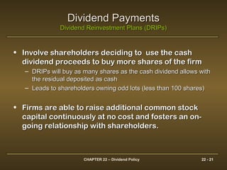 CHAPTER 22 – Dividend Policy 22 - 21
Dividend PaymentsDividend Payments
Dividend Reinvestment Plans (DRIPs)Dividend Reinvestment Plans (DRIPs)
• Involve shareholders deciding to use the cashInvolve shareholders deciding to use the cash
dividend proceeds to buy more shares of the firmdividend proceeds to buy more shares of the firm
– DRIPs will buy as many shares as the cash dividend allows withDRIPs will buy as many shares as the cash dividend allows with
the residual deposited as cashthe residual deposited as cash
– Leads to shareholders owning odd lots (less than 100 shares)Leads to shareholders owning odd lots (less than 100 shares)
• Firms are able to raise additional common stockFirms are able to raise additional common stock
capital continuously at no cost and fosters an on-capital continuously at no cost and fosters an on-
going relationship with shareholders.going relationship with shareholders.
 