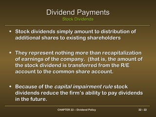 CHAPTER 22 – Dividend Policy 22 - 22
Dividend PaymentsDividend Payments
Stock DividendsStock Dividends
• Stock dividends simply amount to distribution ofStock dividends simply amount to distribution of
additional shares to existing shareholdersadditional shares to existing shareholders
• They represent nothing more than recapitalizationThey represent nothing more than recapitalization
of earnings of the company. (that is, the amount ofof earnings of the company. (that is, the amount of
the stock dividend is transferred from the R/Ethe stock dividend is transferred from the R/E
account to the common share account.account to the common share account.
• Because of theBecause of the capital impairment rulecapital impairment rule stockstock
dividends reduce the firm’s ability to pay dividendsdividends reduce the firm’s ability to pay dividends
in the future.in the future.
 