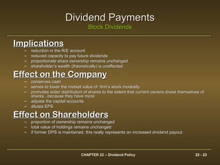 CHAPTER 22 – Dividend Policy 22 - 23
Dividend PaymentsDividend Payments
Stock DividendsStock Dividends
ImplicationsImplications
– reduction in the R/E accountreduction in the R/E account
– reduced capacity to pay future dividendsreduced capacity to pay future dividends
– proportionate share ownership remains unchangedproportionate share ownership remains unchanged
– shareholder’s wealth (theoretically) is unaffectedshareholder’s wealth (theoretically) is unaffected
Effect on the CompanyEffect on the Company
– conserves cashconserves cash
– serves to lower the market value of firm’s stock modestlyserves to lower the market value of firm’s stock modestly
– promotes wider distribution of shares to the extent that current owners divest themselves ofpromotes wider distribution of shares to the extent that current owners divest themselves of
shares...because they have moreshares...because they have more
– adjusts the capital accountsadjusts the capital accounts
– dilutes EPSdilutes EPS
Effect on ShareholdersEffect on Shareholders
– proportion of ownership remains unchangedproportion of ownership remains unchanged
– total value of holdings remains unchangedtotal value of holdings remains unchanged
– if former DPS is maintained, this really represents an increased dividend payoutif former DPS is maintained, this really represents an increased dividend payout
 