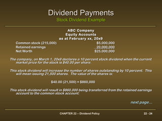 CHAPTER 22 – Dividend Policy 22 - 24
Dividend PaymentsDividend Payments
Stock Dividend ExampleStock Dividend Example
ABC CompanyABC Company
Equity AccountsEquity Accounts
as at February xx, 20x9as at February xx, 20x9
Common stock (215,000)Common stock (215,000) $5,000,000$5,000,000
Retained earningsRetained earnings 20,000,00020,000,000
Net WorthNet Worth $25,000,000$25,000,000
The company, on March 1, 20x9 declares a 10 percent stock dividend when the currentThe company, on March 1, 20x9 declares a 10 percent stock dividend when the current
market price for the stock is $40.00 per share.market price for the stock is $40.00 per share.
This stock dividend will increase the number of shares outstanding by 10 percent. ThisThis stock dividend will increase the number of shares outstanding by 10 percent. This
will mean issuing 21,500 shares. The value of the shares is:will mean issuing 21,500 shares. The value of the shares is:
$40.00 (21,500) = $860,000$40.00 (21,500) = $860,000
This stock dividend will result in $860,000 being transferred from the retained earningsThis stock dividend will result in $860,000 being transferred from the retained earnings
account to the common stock account:account to the common stock account:
next page...next page...
 