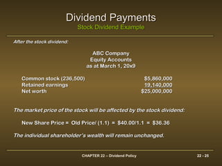 CHAPTER 22 – Dividend Policy 22 - 25
Dividend PaymentsDividend Payments
Stock Dividend ExampleStock Dividend Example
After the stock dividend:After the stock dividend:
ABC CompanyABC Company
Equity AccountsEquity Accounts
as at March 1, 20x9as at March 1, 20x9
Common stock (236,500)Common stock (236,500) $5,860,000$5,860,000
Retained earningsRetained earnings 19,140,00019,140,000
Net worthNet worth $25,000,000$25,000,000
The market price of the stock will be affected by the stock dividend:The market price of the stock will be affected by the stock dividend:
New Share Price = Old Price/ (1.1) = $40.00/1.1 = $36.36New Share Price = Old Price/ (1.1) = $40.00/1.1 = $36.36
The individual shareholder’s wealth will remain unchanged.The individual shareholder’s wealth will remain unchanged.
 