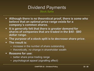 CHAPTER 22 – Dividend Policy 22 - 26
Dividend PaymentsDividend Payments
Stock SplitsStock Splits
• Although there is no theoretical proof, there is some whoAlthough there is no theoretical proof, there is some who
believe that an optimal price range exists for abelieve that an optimal price range exists for a
company’s common shares.company’s common shares.
• It is generally felt that there is greater demand forIt is generally felt that there is greater demand for
shares of companies that are traded in the $40 - $80shares of companies that are traded in the $40 - $80
dollar range.dollar range.
• The purpose of a stock split is to decrease share price.The purpose of a stock split is to decrease share price.
• The result is:The result is:
– increase in the number of share outstandingincrease in the number of share outstanding
– theoretically, no change in shareholder wealththeoretically, no change in shareholder wealth
• Reasons for use:Reasons for use:
– better share price trading rangebetter share price trading range
– psychological appeal (signalling affect)psychological appeal (signalling affect)
 