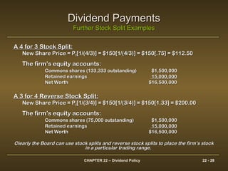CHAPTER 22 – Dividend Policy 22 - 28
Dividend PaymentsDividend Payments
Further Stock Split ExamplesFurther Stock Split Examples
A 4 for 3 Stock Split:A 4 for 3 Stock Split:
New Share Price = PNew Share Price = P00[1/(4/3)] = $150[1/(4/3)] = $150[.75] = $112.50[1/(4/3)] = $150[1/(4/3)] = $150[.75] = $112.50
The firm’s equity accounts:The firm’s equity accounts:
Commons shares (133,333 outstanding)Commons shares (133,333 outstanding) $1,500,000$1,500,000
Retained earningsRetained earnings 15,000,00015,000,000
Net WorthNet Worth $16,500,000$16,500,000
A 3 for 4 Reverse Stock Split:A 3 for 4 Reverse Stock Split:
New Share Price = PNew Share Price = P00[1/(3/4)] = $150[1/(3/4)] = $150[1.33] = $200.00[1/(3/4)] = $150[1/(3/4)] = $150[1.33] = $200.00
The firm’s equity accounts:The firm’s equity accounts:
Commons shares (75,000 outstanding)Commons shares (75,000 outstanding) $1,500,000$1,500,000
Retained earningsRetained earnings 15,000,00015,000,000
Net WorthNet Worth $16,500,000$16,500,000
Clearly the Board can use stock splits and reverse stock splits to place the firm’s stockClearly the Board can use stock splits and reverse stock splits to place the firm’s stock
in a particular trading range.in a particular trading range.
 