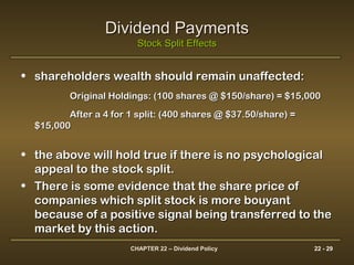 CHAPTER 22 – Dividend Policy 22 - 29
Dividend PaymentsDividend Payments
Stock Split EffectsStock Split Effects
• shareholders wealth should remain unaffected:shareholders wealth should remain unaffected:
Original Holdings: (100 shares @ $150/share) = $15,000Original Holdings: (100 shares @ $150/share) = $15,000
After a 4 for 1 split: (400 shares @ $37.50/share) =After a 4 for 1 split: (400 shares @ $37.50/share) =
$15,000$15,000
• the above will hold true if there is no psychologicalthe above will hold true if there is no psychological
appeal to the stock split.appeal to the stock split.
• There is some evidence that the share price ofThere is some evidence that the share price of
companies which split stock is more bouyantcompanies which split stock is more bouyant
because of a positive signal being transferred to thebecause of a positive signal being transferred to the
market by this action.market by this action.
 