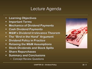 CHAPTER 22 – Dividend Policy 22 - 3
Lecture AgendaLecture Agenda
• Learning ObjectivesLearning Objectives
• Important TermsImportant Terms
• Mechanics of Dividend PaymentsMechanics of Dividend Payments
• Cash Dividend PaymentsCash Dividend Payments
• M&M’s Dividend Irrelevance TheoremM&M’s Dividend Irrelevance Theorem
• The “Bird in the Hand” ArgumentThe “Bird in the Hand” Argument
• Dividend Policy in PracticeDividend Policy in Practice
• Relaxing the M&M AssumptionsRelaxing the M&M Assumptions
• Stock Dividends and Stock SplitsStock Dividends and Stock Splits
• Share RepurchasesShare Repurchases
• Summary and ConclusionsSummary and Conclusions
– Concept Review QuestionsConcept Review Questions
 