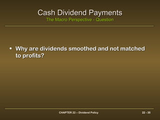 CHAPTER 22 – Dividend Policy 22 - 35
Cash Dividend PaymentsCash Dividend Payments
The Macro Perspective - QuestionThe Macro Perspective - Question
• Why are dividends smoothed and not matchedWhy are dividends smoothed and not matched
to profits?to profits?
 