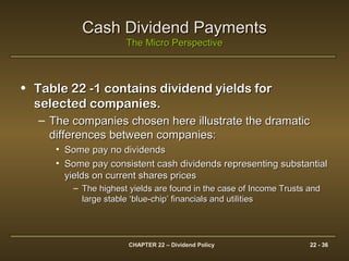 CHAPTER 22 – Dividend Policy 22 - 36
Cash Dividend PaymentsCash Dividend Payments
The Micro PerspectiveThe Micro Perspective
• Table 22 -1 contains dividend yields forTable 22 -1 contains dividend yields for
selected companies.selected companies.
– The companies chosen here illustrate the dramaticThe companies chosen here illustrate the dramatic
differences between companies:differences between companies:
• Some pay no dividendsSome pay no dividends
• Some pay consistent cash dividends representing substantialSome pay consistent cash dividends representing substantial
yields on current shares pricesyields on current shares prices
– The highest yields are found in the case of Income Trusts andThe highest yields are found in the case of Income Trusts and
large stable ‘blue-chip’ financials and utilitieslarge stable ‘blue-chip’ financials and utilities
 