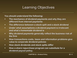 CHAPTER 22 – Dividend Policy 22 - 4
Learning ObjectivesLearning Objectives
You should understand the following:You should understand the following:
• The mechanics of dividend payments and why they areThe mechanics of dividend payments and why they are
different from interest paymentsdifferent from interest payments
• The difference between a stock split and a stock dividendThe difference between a stock split and a stock dividend
• Under what assumptions a dividend payment is irrelevantUnder what assumptions a dividend payment is irrelevant
and what a homemade dividend isand what a homemade dividend is
• Why dividend payments generally reflect the business risk ofWhy dividend payments generally reflect the business risk of
the firmthe firm
• How transactions costs, taxes and information problems giveHow transactions costs, taxes and information problems give
value to corporate dividend policiesvalue to corporate dividend policies
• How stock dividends and stock splits differHow stock dividends and stock splits differ
• How a share repurchase program can substitute for aHow a share repurchase program can substitute for a
dividend payout policy.dividend payout policy.
 