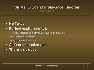 CHAPTER 22 – Dividend Policy 22 - 42
M&M’s Dividend Irrelevance TheoremM&M’s Dividend Irrelevance Theorem
AssumptionsAssumptions
• No TaxesNo Taxes
• Perfect capital marketsPerfect capital markets
– large number of individual buyers and sellerslarge number of individual buyers and sellers
– costless informationcostless information
– no transaction costsno transaction costs
• All firms maximize valueAll firms maximize value
• There is no debtThere is no debt
 
