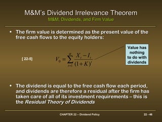 CHAPTER 22 – Dividend Policy 22 - 46
M&M’s Dividend Irrelevance TheoremM&M’s Dividend Irrelevance Theorem
M&M, Dividends, and Firm ValueM&M, Dividends, and Firm Value
• The firm value is determined as the present value of theThe firm value is determined as the present value of the
free cash flows to the equity holders:free cash flows to the equity holders:
• The dividend is equal to the free cash flow each period,The dividend is equal to the free cash flow each period,
and dividends are therefore a residual after the firm hasand dividends are therefore a residual after the firm has
taken care of all of its investment requirements – this istaken care of all of its investment requirements – this is
thethe Residual Theory of DividendsResidual Theory of Dividends
)1(1
0 ∑= +
−
=
α
t
t
tt
K
IX
V[ 22-5]
Value has
nothing
to do with
dividends
 