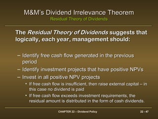 CHAPTER 22 – Dividend Policy 22 - 47
M&M’s Dividend Irrelevance TheoremM&M’s Dividend Irrelevance Theorem
Residual Theory of DividendsResidual Theory of Dividends
TheThe Residual Theory of DividendsResidual Theory of Dividends suggests thatsuggests that
logically, each year, management should:logically, each year, management should:
– Identify free cash flow generated in the previousIdentify free cash flow generated in the previous
periodperiod
– Identify investment projects that have positive NPVsIdentify investment projects that have positive NPVs
– Invest in all positive NPV projectsInvest in all positive NPV projects
• If free cash flow is insufficient, then raise external capital – inIf free cash flow is insufficient, then raise external capital – in
this case no dividend is paidthis case no dividend is paid
• If free cash flow exceeds investment requirements, theIf free cash flow exceeds investment requirements, the
residual amount is distributed in the form of cash dividends.residual amount is distributed in the form of cash dividends.
 