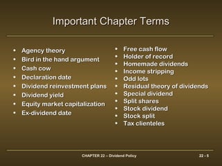 CHAPTER 22 – Dividend Policy 22 - 5
Important Chapter TermsImportant Chapter Terms
• Agency theoryAgency theory
• Bird in the hand argumentBird in the hand argument
• Cash cowCash cow
• Declaration dateDeclaration date
• Dividend reinvestment plansDividend reinvestment plans
• Dividend yieldDividend yield
• Equity market capitalizationEquity market capitalization
• Ex-dividend dateEx-dividend date
• Free cash flowFree cash flow
• Holder of recordHolder of record
• Homemade dividendsHomemade dividends
• Income strippingIncome stripping
• Odd lotsOdd lots
• Residual theory of dividendsResidual theory of dividends
• Special dividendSpecial dividend
• Split sharesSplit shares
• Stock dividendStock dividend
• Stock splitStock split
• Tax clientelesTax clienteles
 