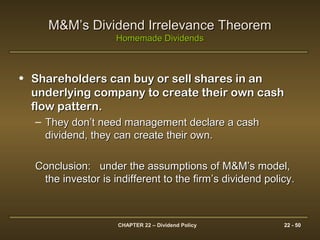CHAPTER 22 – Dividend Policy 22 - 50
M&M’s Dividend Irrelevance TheoremM&M’s Dividend Irrelevance Theorem
Homemade DividendsHomemade Dividends
• Shareholders can buy or sell shares in anShareholders can buy or sell shares in an
underlying company to create their own cashunderlying company to create their own cash
flow pattern.flow pattern.
– They don’t need management declare a cashThey don’t need management declare a cash
dividend, they can create their own.dividend, they can create their own.
Conclusion: under the assumptions of M&M’s model,Conclusion: under the assumptions of M&M’s model,
the investor is indifferent to the firm’s dividend policy.the investor is indifferent to the firm’s dividend policy.
 