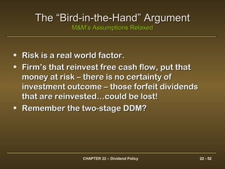 CHAPTER 22 – Dividend Policy 22 - 52
The “Bird-in-the-Hand” ArgumentThe “Bird-in-the-Hand” Argument
M&M’s Assumptions RelaxedM&M’s Assumptions Relaxed
• Risk is a real world factor.Risk is a real world factor.
• Firm’s that reinvest free cash flow, put thatFirm’s that reinvest free cash flow, put that
money at risk – there is no certainty ofmoney at risk – there is no certainty of
investment outcome – those forfeit dividendsinvestment outcome – those forfeit dividends
that are reinvested…could be lost!that are reinvested…could be lost!
• Remember the two-stage DDM?Remember the two-stage DDM?
 