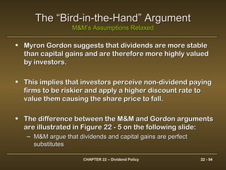 CHAPTER 22 – Dividend Policy 22 - 54
The “Bird-in-the-Hand” ArgumentThe “Bird-in-the-Hand” Argument
M&M’s Assumptions RelaxedM&M’s Assumptions Relaxed
• Myron Gordon suggests that dividends are more stableMyron Gordon suggests that dividends are more stable
than capital gains and are therefore more highly valuedthan capital gains and are therefore more highly valued
by investors.by investors.
• This implies that investors perceive non-dividend payingThis implies that investors perceive non-dividend paying
firms to be riskier and apply a higher discount rate tofirms to be riskier and apply a higher discount rate to
value them causing the share price to fall.value them causing the share price to fall.
• The difference between the M&M and Gordon argumentsThe difference between the M&M and Gordon arguments
are illustrated in Figure 22 - 5 on the following slide:are illustrated in Figure 22 - 5 on the following slide:
– M&M argue that dividends and capital gains are perfectM&M argue that dividends and capital gains are perfect
substitutessubstitutes
 