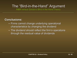 CHAPTER 22 – Dividend Policy 22 - 56
The “Bird-in-the-Hand” ArgumentThe “Bird-in-the-Hand” Argument
M&M versus Gordon’s Bird in the Hand TheoryM&M versus Gordon’s Bird in the Hand Theory
Conclusions:Conclusions:
– Firms cannot change underlying operationalFirms cannot change underlying operational
characteristics by changing the dividendcharacteristics by changing the dividend
– The dividend should reflect the firm’s operationsThe dividend should reflect the firm’s operations
through the residual value of dividendsthrough the residual value of dividends
 