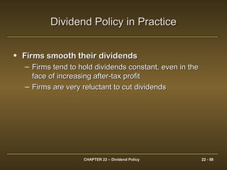 CHAPTER 22 – Dividend Policy 22 - 58
Dividend Policy in PracticeDividend Policy in Practice
• Firms smooth their dividendsFirms smooth their dividends
– Firms tend to hold dividends constant, even in theFirms tend to hold dividends constant, even in the
face of increasing after-tax profitface of increasing after-tax profit
– Firms are very reluctant to cut dividendsFirms are very reluctant to cut dividends
 