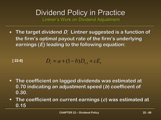CHAPTER 22 – Dividend Policy 22 - 60
Dividend Policy in PracticeDividend Policy in Practice
Lintner’s Work on Dividend AdjustmentLintner’s Work on Dividend Adjustment
• The target dividendThe target dividend DDtt
**
Lintner suggested is a function ofLintner suggested is a function of
the firm’s optimal payout rate of the firm’s underlyingthe firm’s optimal payout rate of the firm’s underlying
earnings (earnings (EEtt) leading to the following equation:) leading to the following equation:
• The coefficient on lagged dividends was estimated atThe coefficient on lagged dividends was estimated at
0.70 indicating an adjustment speed (0.70 indicating an adjustment speed (bb) coefficent of) coefficent of
0.30.0.30.
• The coefficient on current earnings (The coefficient on current earnings (cc) was estimated at) was estimated at
0.150.15
)1( 11 cEDbaD t-t +−+=[ 22-8]
 