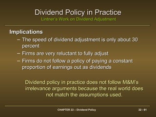 CHAPTER 22 – Dividend Policy 22 - 61
Dividend Policy in PracticeDividend Policy in Practice
Lintner’s Work on Dividend AdjustmentLintner’s Work on Dividend Adjustment
ImplicationsImplications
– The speed of dividend adjustment is only about 30The speed of dividend adjustment is only about 30
percentpercent
– Firms are very reluctant to fully adjustFirms are very reluctant to fully adjust
– Firms do not follow a policy of paying a constantFirms do not follow a policy of paying a constant
proportion of earnings out as dividendsproportion of earnings out as dividends
Dividend policy in practice does not follow M&M’sDividend policy in practice does not follow M&M’s
irrelevance arguments because the real world doesirrelevance arguments because the real world does
not match the assumptions used.not match the assumptions used.
 