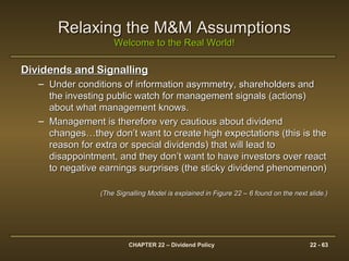 CHAPTER 22 – Dividend Policy 22 - 63
Relaxing the M&M AssumptionsRelaxing the M&M Assumptions
Welcome to the Real World!Welcome to the Real World!
Dividends and SignallingDividends and Signalling
– Under conditions of information asymmetry, shareholders andUnder conditions of information asymmetry, shareholders and
the investing public watch for management signals (actions)the investing public watch for management signals (actions)
about what management knows.about what management knows.
– Management is therefore very cautious about dividendManagement is therefore very cautious about dividend
changes…they don’t want to create high expectations (this is thechanges…they don’t want to create high expectations (this is the
reason for extra or special dividends) that will lead toreason for extra or special dividends) that will lead to
disappointment, and they don’t want to have investors over reactdisappointment, and they don’t want to have investors over react
to negative earnings surprises (the sticky dividend phenomenon)to negative earnings surprises (the sticky dividend phenomenon)
(The Signalling Model is explained in Figure 22 – 6 found on the next slide.)(The Signalling Model is explained in Figure 22 – 6 found on the next slide.)
 