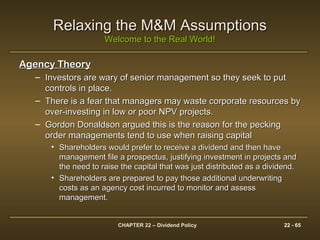 CHAPTER 22 – Dividend Policy 22 - 65
Relaxing the M&M AssumptionsRelaxing the M&M Assumptions
Welcome to the Real World!Welcome to the Real World!
Agency TheoryAgency Theory
– Investors are wary of senior management so they seek to putInvestors are wary of senior management so they seek to put
controls in place.controls in place.
– There is a fear that managers may waste corporate resources byThere is a fear that managers may waste corporate resources by
over-investing in low or poor NPV projects.over-investing in low or poor NPV projects.
– Gordon Donaldson argued this is the reason for the peckingGordon Donaldson argued this is the reason for the pecking
order managements tend to use when raising capitalorder managements tend to use when raising capital
• Shareholders would prefer to receive a dividend and then haveShareholders would prefer to receive a dividend and then have
management file a prospectus, justifying investment in projects andmanagement file a prospectus, justifying investment in projects and
the need to raise the capital that was just distributed as a dividend.the need to raise the capital that was just distributed as a dividend.
• Shareholders are prepared to pay those additional underwritingShareholders are prepared to pay those additional underwriting
costs as an agency cost incurred to monitor and assesscosts as an agency cost incurred to monitor and assess
management.management.
 