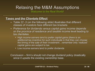 CHAPTER 22 – Dividend Policy 22 - 66
Relaxing the M&M AssumptionsRelaxing the M&M Assumptions
Welcome to the Real World!Welcome to the Real World!
Taxes and the Clientele EffectTaxes and the Clientele Effect
– Table 22 -3 (on the following slide) illustrates that differentTable 22 -3 (on the following slide) illustrates that different
classes of investors face different tax bracketsclasses of investors face different tax brackets
– Preference for dividends versus capital gains income dependsPreference for dividends versus capital gains income depends
on the province of residence and taxable income level leading toon the province of residence and taxable income level leading to
tax clienteles.tax clienteles.
• High income earners tend to prefer capital gains (there is anHigh income earners tend to prefer capital gains (there is an
additional tax incentive for such individuals in that they can chooseadditional tax incentive for such individuals in that they can choose
the timing of the sale of their investment…remember only ‘realized’the timing of the sale of their investment…remember only ‘realized’
capital gains are subject to taxcapital gains are subject to tax
• Low income earners tend to prefer dividendsLow income earners tend to prefer dividends
Conclusion – firm’s should not change dividend policy drasticallyConclusion – firm’s should not change dividend policy drastically
since it upsets the existing ownership base.since it upsets the existing ownership base.
 