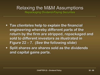 CHAPTER 22 – Dividend Policy 22 - 68
Relaxing the M&M AssumptionsRelaxing the M&M Assumptions
Repackaging Dividend-Paying SecuritiesRepackaging Dividend-Paying Securities
• Tax clienteles help to explain the financialTax clienteles help to explain the financial
engineering whereby different parts of theengineering whereby different parts of the
return by the firm are stripped, repackaged andreturn by the firm are stripped, repackaged and
sold to different investors as illustrated insold to different investors as illustrated in
Figure 22 – 7. (See the following slide)Figure 22 – 7. (See the following slide)
• Split shares are shares sold as the dividendsSplit shares are shares sold as the dividends
and capital gains parts.and capital gains parts.
 