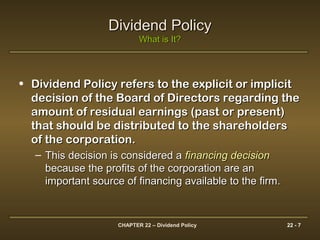 CHAPTER 22 – Dividend Policy 22 - 7
Dividend PolicyDividend Policy
What is It?What is It?
• Dividend Policy refers to the explicit or implicitDividend Policy refers to the explicit or implicit
decision of the Board of Directors regarding thedecision of the Board of Directors regarding the
amount of residual earnings (past or present)amount of residual earnings (past or present)
that should be distributed to the shareholdersthat should be distributed to the shareholders
of the corporation.of the corporation.
– This decision is considered aThis decision is considered a financing decisionfinancing decision
because the profits of the corporation are anbecause the profits of the corporation are an
important source of financing available to the firm.important source of financing available to the firm.
 