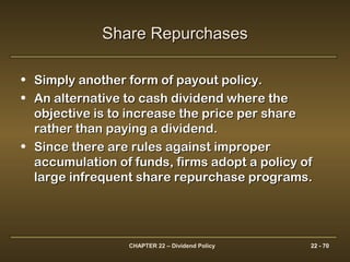 CHAPTER 22 – Dividend Policy 22 - 70
Share RepurchasesShare Repurchases
• Simply another form of payout policy.Simply another form of payout policy.
• An alternative to cash dividend where theAn alternative to cash dividend where the
objective is to increase the price per shareobjective is to increase the price per share
rather than paying a dividend.rather than paying a dividend.
• Since there are rules against improperSince there are rules against improper
accumulation of funds, firms adopt a policy ofaccumulation of funds, firms adopt a policy of
large infrequent share repurchase programs.large infrequent share repurchase programs.
 