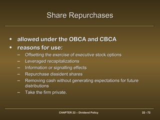 CHAPTER 22 – Dividend Policy 22 - 72
• allowed under the OBCA and CBCAallowed under the OBCA and CBCA
• reasons for use:reasons for use:
– Offsetting the exercise of executive stock optionsOffsetting the exercise of executive stock options
– Leveraged recapitalizationsLeveraged recapitalizations
– Information or signalling effectsInformation or signalling effects
– Repurchase dissident sharesRepurchase dissident shares
– Removing cash without generating expectations for futureRemoving cash without generating expectations for future
distributionsdistributions
– Take the firm private.Take the firm private.
Share RepurchasesShare Repurchases
 