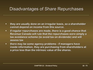CHAPTER 22 – Dividend Policy 22 - 73
• they are usually done on an irregular basis, so a shareholderthey are usually done on an irregular basis, so a shareholder
cannot depend on income from this source.cannot depend on income from this source.
• if regular repurchases are made, there is a good chance thatif regular repurchases are made, there is a good chance that
Revenue Canada will rule that the repurchases were simply aRevenue Canada will rule that the repurchases were simply a
tax avoidance scheme (to avoid tax on dividends) and willtax avoidance scheme (to avoid tax on dividends) and will
assess taxassess tax
• there may be some agency problems - if managers havethere may be some agency problems - if managers have
inside information, they are purchasing from shareholders atinside information, they are purchasing from shareholders at
a price less than the intrinsic value of the shares.a price less than the intrinsic value of the shares.
Disadvantages of Share RepurchasesDisadvantages of Share Repurchases
 