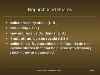 CHAPTER 22 – Dividend Policy 22 - 75
• called treasury stock (U.S.)called treasury stock (U.S.)
• non-voting (U.S.)non-voting (U.S.)
• may not receive dividends (U.S.)may not receive dividends (U.S.)
• if not retired, can be resold (U.S.)if not retired, can be resold (U.S.)
• unlike the U.S., repurchases in Canada do notunlike the U.S., repurchases in Canada do not
involve shares that can be placed into treasuryinvolve shares that can be placed into treasury
stock - they are canceledstock - they are canceled
Repurchased SharesRepurchased Shares
 