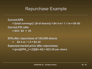 CHAPTER 22 – Dividend Policy 22 - 76
Current EPSCurrent EPS
= [total earnings] / [# of shares] = $4.4 m / 1.1 m = $4.00= [total earnings] / [# of shares] = $4.4 m / 1.1 m = $4.00
Current P/E ratioCurrent P/E ratio
= $20 / $4 = 5X= $20 / $4 = 5X
EPS after repurchase of 100,000 sharesEPS after repurchase of 100,000 shares
== $4.4 m / 1.0 = $4.40$4.4 m / 1.0 = $4.40
Expected market price after repurchase:Expected market price after repurchase:
= [p/e][EPS= [p/e][EPSnewnew] = [5][$4.40] = $22.00 per share] = [5][$4.40] = $22.00 per share
Repurchase ExampleRepurchase Example
 
