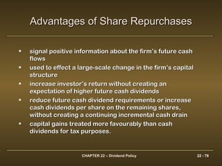 CHAPTER 22 – Dividend Policy 22 - 78
• signal positive information about the firm’s future cashsignal positive information about the firm’s future cash
flowsflows
• used to effect a large-scale change in the firm’s capitalused to effect a large-scale change in the firm’s capital
structurestructure
• increase investor’s return without creating anincrease investor’s return without creating an
expectation of higher future cash dividendsexpectation of higher future cash dividends
• reduce future cash dividend requirements or increasereduce future cash dividend requirements or increase
cash dividends per share on the remaining shares,cash dividends per share on the remaining shares,
without creating a continuing incremental cash drainwithout creating a continuing incremental cash drain
• capital gains treated more favourably than cashcapital gains treated more favourably than cash
dividends for tax purposes.dividends for tax purposes.
Advantages of Share RepurchasesAdvantages of Share Repurchases
 