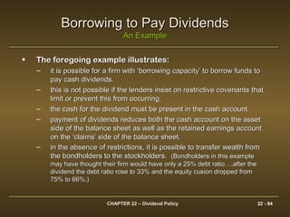 CHAPTER 22 – Dividend Policy 22 - 84
• The foregoing example illustrates:The foregoing example illustrates:
– it is possible for a firm with ‘borrowing capacity’ to borrow funds toit is possible for a firm with ‘borrowing capacity’ to borrow funds to
pay cash dividends.pay cash dividends.
– this is not possible if the lenders insist on restrictive covenants thatthis is not possible if the lenders insist on restrictive covenants that
limit or prevent this from occurring.limit or prevent this from occurring.
– the cash for the dividend must be present in the cash account.the cash for the dividend must be present in the cash account.
– payment of dividends reduces both the cash account on the assetpayment of dividends reduces both the cash account on the asset
side of the balance sheet as well as the retained earnings accountside of the balance sheet as well as the retained earnings account
on the ‘claims’ side of the balance sheet.on the ‘claims’ side of the balance sheet.
– in the absence of restrictions, it is possible to transfer wealth fromin the absence of restrictions, it is possible to transfer wealth from
the bondholders to the stockholders.the bondholders to the stockholders. (Bondholders in this example(Bondholders in this example
may have thought their firm would have only a 25% debt ratio….after themay have thought their firm would have only a 25% debt ratio….after the
dividend the debt ratio rose to 33% and the equity cusion dropped fromdividend the debt ratio rose to 33% and the equity cusion dropped from
75% to 66%.)75% to 66%.)
Borrowing to Pay DividendsBorrowing to Pay Dividends
An ExampleAn Example
 
