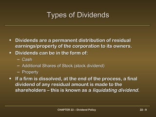 CHAPTER 22 – Dividend Policy 22 - 9
Types of DividendsTypes of Dividends
• Dividends are a permanent distribution of residualDividends are a permanent distribution of residual
earnings/property of the corporation to its owners.earnings/property of the corporation to its owners.
• Dividends can be in the form of:Dividends can be in the form of:
– CashCash
– Additional Shares of Stock (stock dividend)Additional Shares of Stock (stock dividend)
– PropertyProperty
• If a firm is dissolved, at the end of the process, a finalIf a firm is dissolved, at the end of the process, a final
dividend of any residual amount is made to thedividend of any residual amount is made to the
shareholders – this is known as ashareholders – this is known as a liquidating dividendliquidating dividend..
 