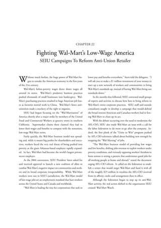 CHAPTER 22

                 Fighting Wal-Mart’s Low-Wage America
                    SEIU Campaigns To Reform Anti-Union Retailer



W        ithout much fanfare, the huge power of Wal-Mart be-
         gan to remake the American economy in the rst years
of the 21st century.
                                                                  lower pay and bene ts everywhere,” Stern told the delegates. “I
                                                                  will ask you to make a $1 million investment of your money to
                                                                  start up a new network of workers and communities to bring
     Wal-Mart’s below-poverty wages drove down wages all          Wal-Mart’s standards up, instead of having Wal-Mart bring our
around its stores. Wal-Mart’s predatory business practices        standards down.”
pushed thousands of small businesses into bankruptcy. Wal-             In the months that followed, SEIU convened small groups
Mart’s purchasing practices resulted in huge American job loss-   of experts and activists to discuss how best to bring reform to
es as factories moved work to China. Wal-Mart’s erce anti-        Wal-Mart’s worst corporate practices. SEIU sta and outside
unionism made a mockery of the right to organize.                 consultants sought to develop a campaign that would defend
     SEIU had begun focusing on the “Wal-Martization” of          the broad interest American and Canadian workers had in forc-
America shortly after a major strike by members of the United     ing Wal-Mart to clean up its act.
Food and Commercial Workers at grocery stores in southern              With the debate occurring over the need to modernize the
California. Supermarket chains there claimed they had to          AFL-CIO, SEIU also made Wal-Mart an issue with a call for
lower their wages and bene ts to compete with the nonunion,       the labor federation to do more to go after the company. In-
low-wage Wal-Mart stores.                                         deed, the rst plank of the “Unite to Win” program pushed
     Fairly quickly, the Wal-Mart business model was spread-      by AFL-CIO reformers talked about building new strength by
ing and, while it meant big pro ts for shareholders and execu-    stopping the “Wal-Marting” of jobs.
tives, workers faced the very real threat of being pushed into         “ e Wal-Mart business model of providing low wages
poverty as the giant Arkansas-based employer rapidly expand-      and few bene ts, shifting jobs overseas to exploit workers under
ed. In fact, Wal-Mart had become the world’s largest private-     poverty conditions, and viciously opposing workers’ freedom to
sector employer.                                                  form unions is setting a pattern that undermines good jobs for
     At the 2004 convention, SEIU President Stern asked for       all working people at home and abroad,” stated the document
and received approval to launch a new coalition of allies to      urging AFL-CIO reform. It called on the federation to estab-
combat Wal-Mart’s negative impact on communities and work-        lish a center that would target Wal-Mart and fund it with all
ers and its broad corporate irresponsibility. While Wal-Mart      of the roughly $25 million in royalties the AFL-CIO received
workers were not in SEIU’s jurisdiction, the Wal-Mart model       from its a nity credit card arrangement then in e ect.
of low-wage jobs set an employment standard that hurt workers          Although the federation began to step up its anti-Wal-
across the United States and Canada and worldwide.                Mart activity, the real action shifted to the organization SEIU
     “Wal-Mart is leading the way for corporations that seek to   created: Wal-Mart Watch.
 