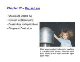 Chapter 22 – Gauss Law
- Charge and Electric flux
- Electric Flux Calculations
- Gauss’s Law and applications
- Charges on Conductors
Child acquires electric charge by touching
a charged metal sphere. Electrons coat
each individual hair fiber and then repel
each other.
 
