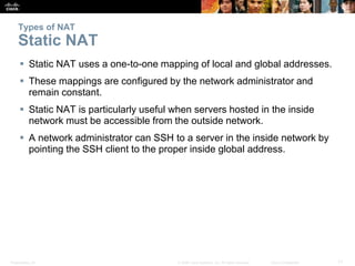 Presentation_ID 11© 2008 Cisco Systems, Inc. All rights reserved. Cisco Confidential
Types of NAT
Static NAT
 Static NAT uses a one-to-one mapping of local and global addresses.
 These mappings are configured by the network administrator and
remain constant.
 Static NAT is particularly useful when servers hosted in the inside
network must be accessible from the outside network.
 A network administrator can SSH to a server in the inside network by
pointing the SSH client to the proper inside global address.
 