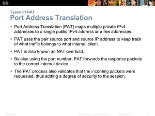 Presentation_ID 15© 2008 Cisco Systems, Inc. All rights reserved. Cisco Confidential
Types of NAT
Port Address Translation
 Port Address Translation (PAT) maps multiple private IPv4
addresses to a single public IPv4 address or a few addresses.
 PAT uses the pair source port and source IP address to keep track
of what traffic belongs to what internal client.
 PAT is also known as NAT overload.
 By also using the port number, PAT forwards the response packets
to the correct internal device.
 The PAT process also validates that the incoming packets were
requested, thus adding a degree of security to the session.
 
