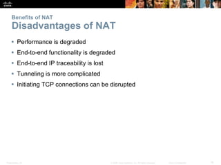 Presentation_ID 18© 2008 Cisco Systems, Inc. All rights reserved. Cisco Confidential
Benefits of NAT
Disadvantages of NAT
 Performance is degraded
 End-to-end functionality is degraded
 End-to-end IP traceability is lost
 Tunneling is more complicated
 Initiating TCP connections can be disrupted
 