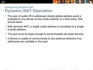 Presentation_ID 25© 2008 Cisco Systems, Inc. All rights reserved. Cisco Confidential
Configuring Dynamic NAT
Dynamic NAT Operation
 The pool of public IPv4 addresses (inside global address pool) is
available to any device on the inside network on a first-come, first-
served basis.
 With dynamic NAT, a single inside address is translated to a single
outside address.
 The pool must be large enough to accommodate all inside devices.
 A device is unable to communicate to any external networks if no
addresses are available in the pool.
 